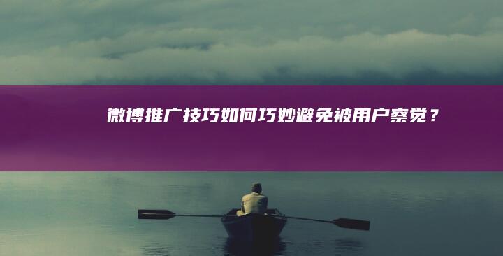 微博推广技巧：如何巧妙避免被用户察觉？